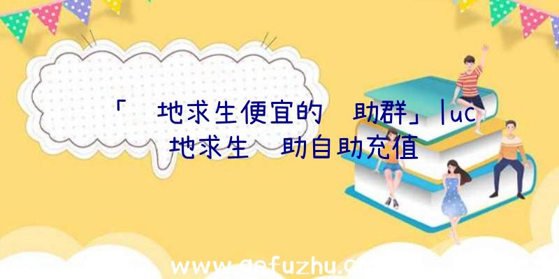 「绝地求生便宜的辅助群」|uc绝地求生辅助自助充值